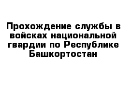 Прохождение службы в войсках национальной гвардии по Республике Башкортостан